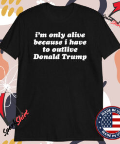 I’m Only Alive Because I Have To Outlive Donald Trump T-shirts