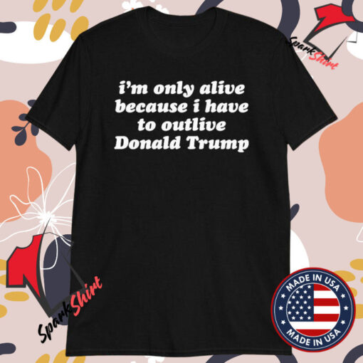 I’m Only Alive Because I Have To Outlive Donald Trump T-shirts